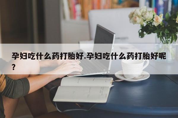 流产药在线付款孕妇吃什么药打胎好.孕妇吃什么药打胎好呢？