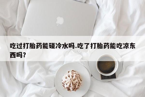 流产药在线付款吃过打胎药能碰冷水吗.吃了打胎药能吃凉东西吗？