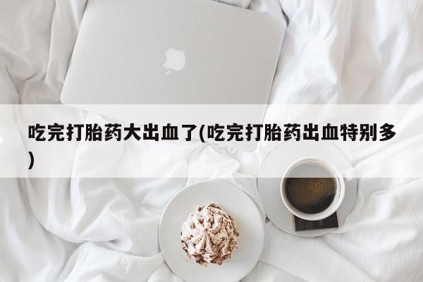 流产药在线付款吃完打胎药大出血了(吃完打胎药出血特别多)