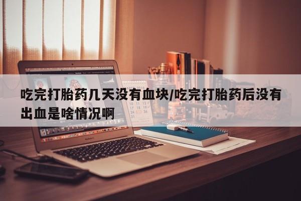 流产药在线付款吃完打胎药几天没有血块/吃完打胎药后没有出血是啥情况啊