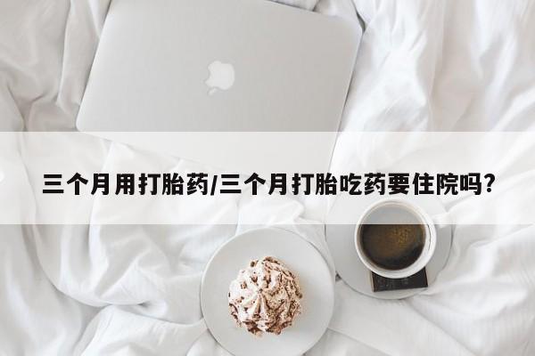 流产药在线付款三个月用打胎药/三个月打胎吃药要住院吗?