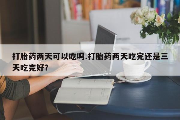 流产药在线付款打胎药两天可以吃吗.打胎药两天吃完还是三天吃完好？