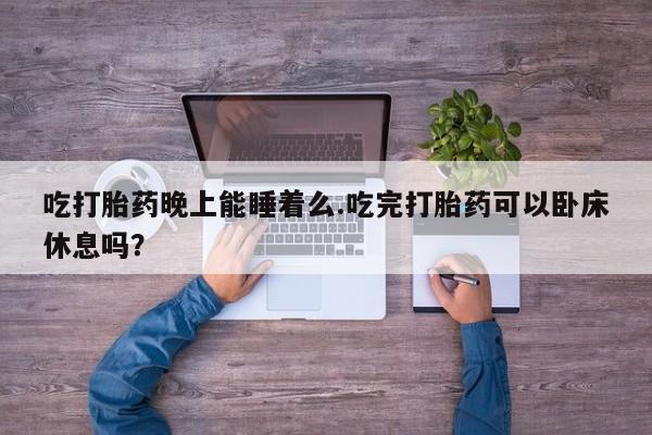 流产药在线付款吃打胎药晚上能睡着么.吃完打胎药可以卧床休息吗？
