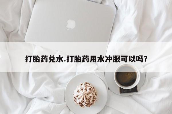 流产药在线付款打胎药兑水.打胎药用水冲服可以吗？