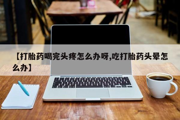 流产药在线付款【打胎药喝完头疼怎么办呀,吃打胎药头晕怎么办】