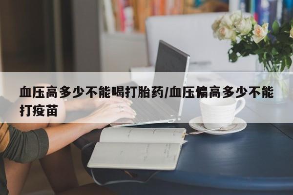 流产药在线付款血压高多少不能喝打胎药/血压偏高多少不能打疫苗