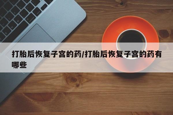 流产药在线付款打胎后恢复子宫的药/打胎后恢复子宫的药有哪些