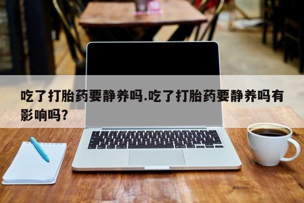 流产药在线付款吃了打胎药要静养吗.吃了打胎药要静养吗有影响吗？