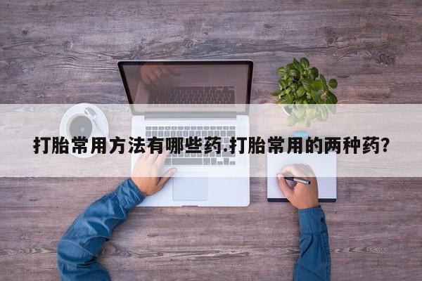 流产药在线付款打胎常用方法有哪些药.打胎常用的两种药？