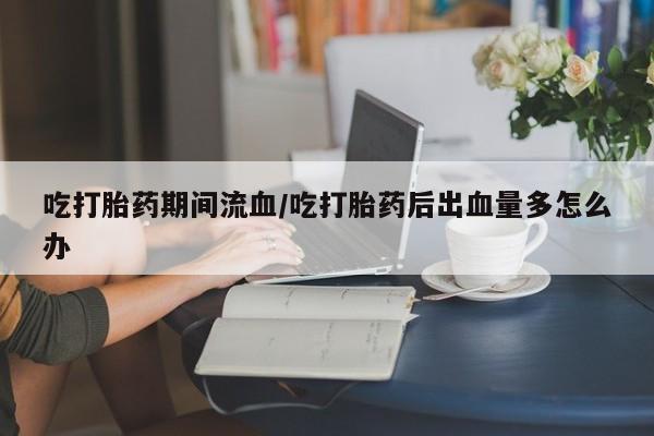 流产药在线付款吃打胎药期间流血/吃打胎药后出血量多怎么办