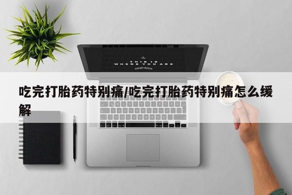 流产药在线付款吃完打胎药特别痛/吃完打胎药特别痛怎么缓解