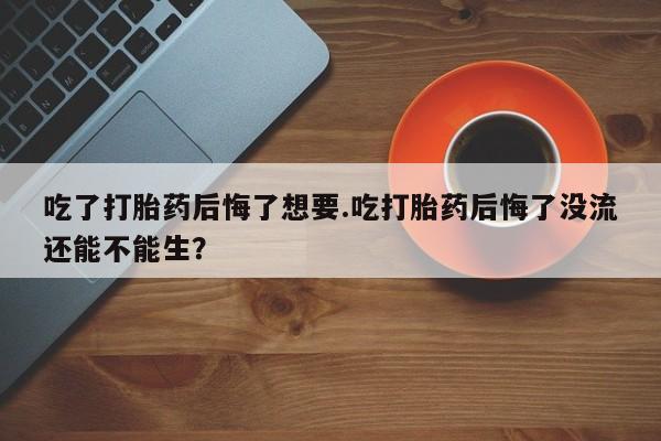 流产药在线付款吃了打胎药后悔了想要.吃打胎药后悔了没流还能不能生？