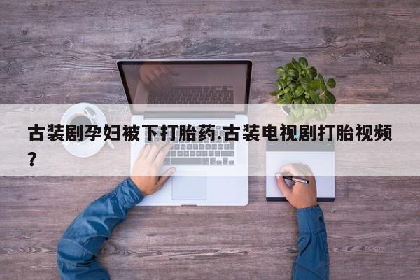 流产药在线付款古装剧孕妇被下打胎药.古装电视剧打胎视频？