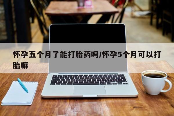 流产药在线付款怀孕五个月了能打胎药吗/怀孕5个月可以打胎嘛