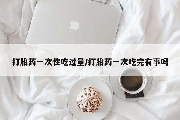 流产药在线付款打胎药一次性吃过量/打胎药一次吃完有事吗