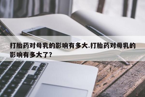 流产药在线付款打胎药对母乳的影响有多大.打胎药对母乳的影响有多大了？