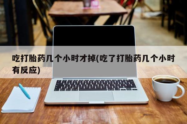 流产药在线付款吃打胎药几个小时才掉(吃了打胎药几个小时有反应)