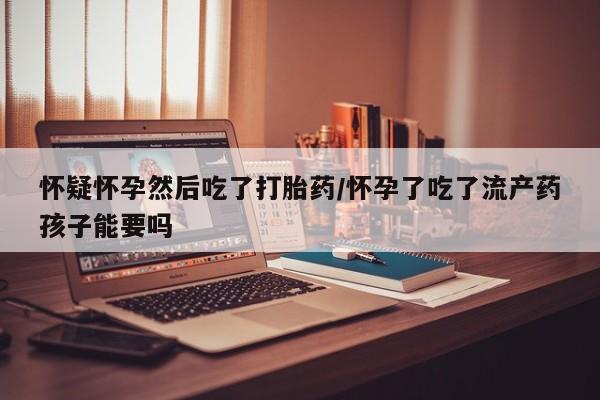 流产药在线付款怀疑怀孕然后吃了打胎药/怀孕了吃了流产药孩子能要吗