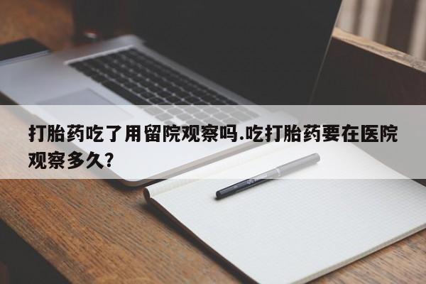 流产药在线付款打胎药吃了用留院观察吗.吃打胎药要在医院观察多久？