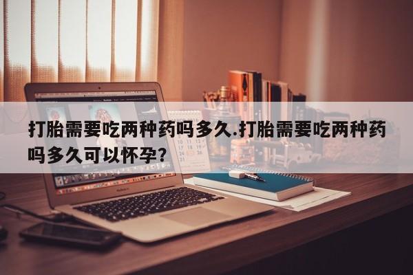 流产药在线付款打胎需要吃两种药吗多久.打胎需要吃两种药吗多久可以怀孕？