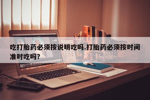 流产药在线付款吃打胎药必须按说明吃吗.打胎药必须按时间准时吃吗？