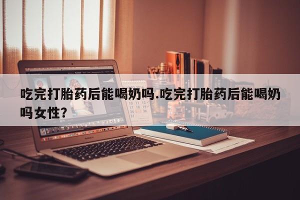 流产药在线付款吃完打胎药后能喝奶吗.吃完打胎药后能喝奶吗女性？