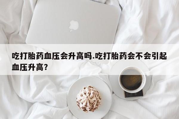 流产药在线付款吃打胎药血压会升高吗.吃打胎药会不会引起血压升高？