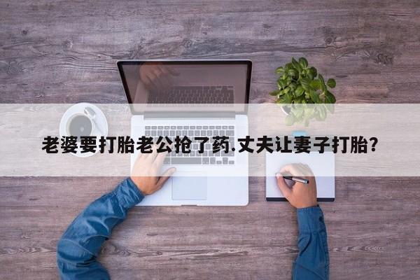流产药在线付款老婆要打胎老公抢了药.丈夫让妻子打胎？