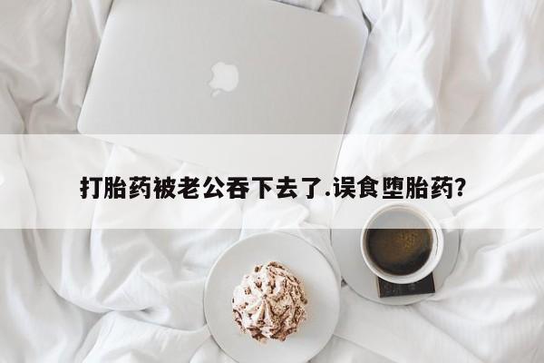 流产药在线付款打胎药被老公吞下去了.误食堕胎药？