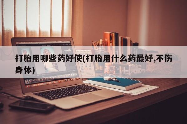 流产药在线付款打胎用哪些药好使(打胎用什么药最好,不伤身体)