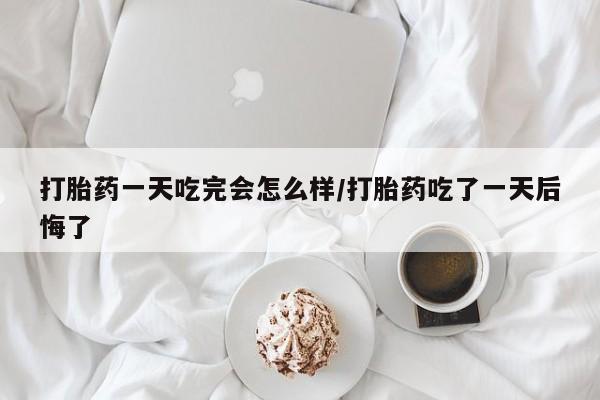 流产药在线付款打胎药一天吃完会怎么样/打胎药吃了一天后悔了