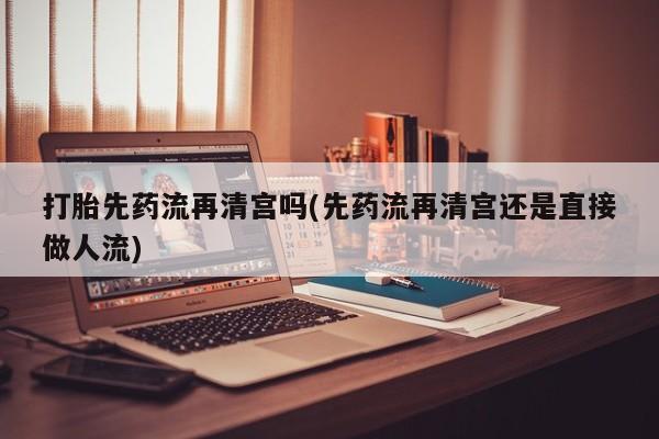 流产药在线付款打胎先药流再清宫吗(先药流再清宫还是直接做人流)
