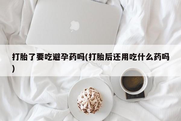 流产药在线付款打胎了要吃避孕药吗(打胎后还用吃什么药吗)