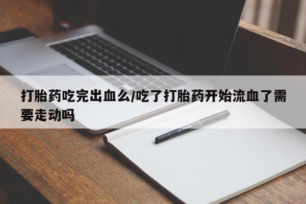 流产药在线付款打胎药吃完出血么/吃了打胎药开始流血了需要走动吗
