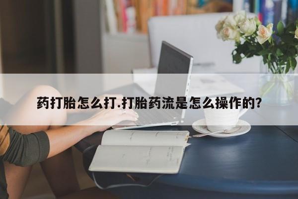 流产药在线付款药打胎怎么打.打胎药流是怎么操作的？