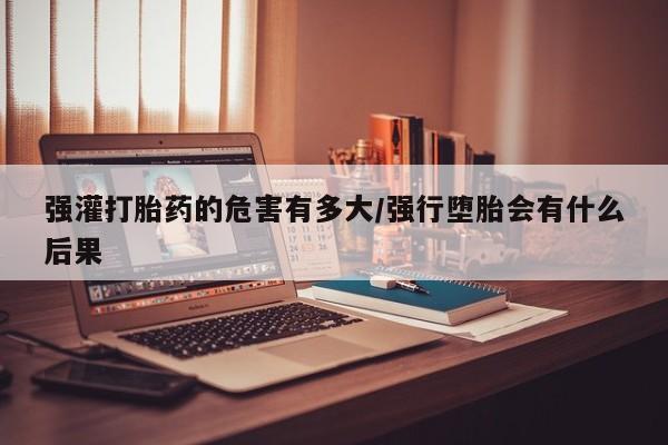 流产药在线付款强灌打胎药的危害有多大/强行堕胎会有什么后果