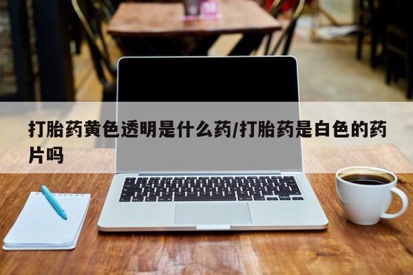 流产药在线付款打胎药黄色透明是什么药/打胎药是白色的药片吗