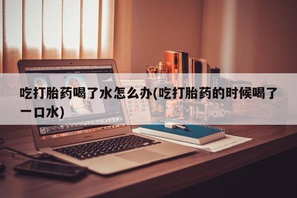流产药在线付款吃打胎药喝了水怎么办(吃打胎药的时候喝了一口水)