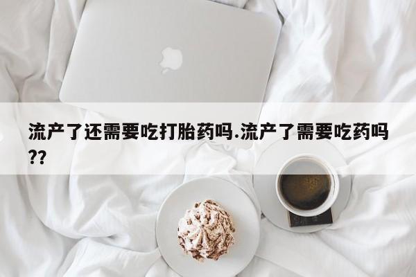 流产药在线付款流产了还需要吃打胎药吗.流产了需要吃药吗?？