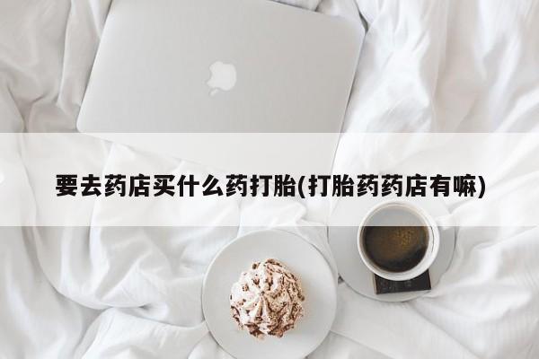 流产药在线付款要去药店买什么药打胎(打胎药药店有嘛)