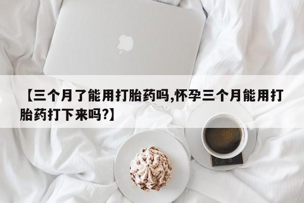 流产药在线付款【三个月了能用打胎药吗,怀孕三个月能用打胎药打下来吗?】