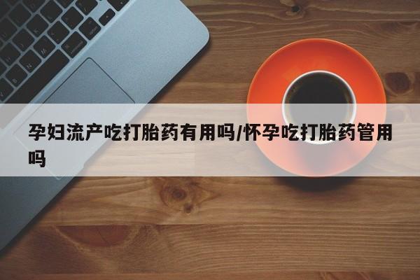 流产药在线付款孕妇流产吃打胎药有用吗/怀孕吃打胎药管用吗