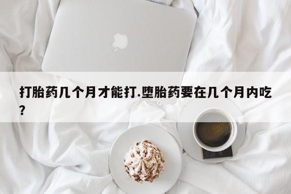流产药在线付款打胎药几个月才能打.堕胎药要在几个月内吃？