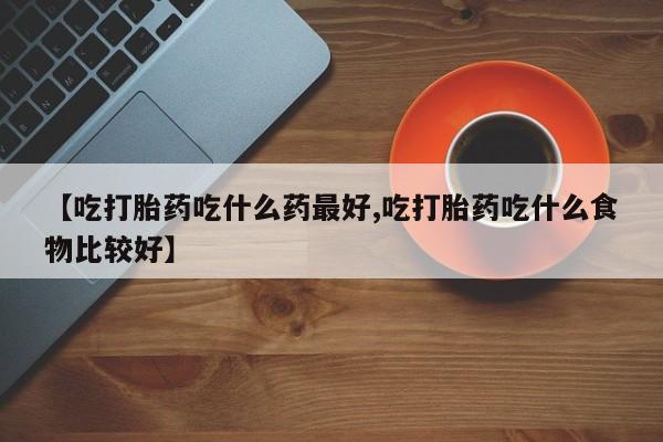 流产药在线付款【吃打胎药吃什么药最好,吃打胎药吃什么食物比较好】
