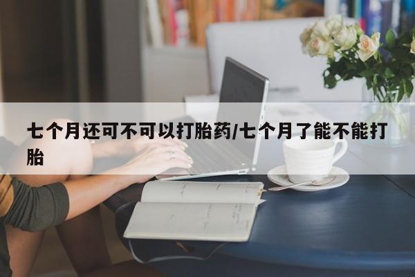 流产药在线付款七个月还可不可以打胎药/七个月了能不能打胎