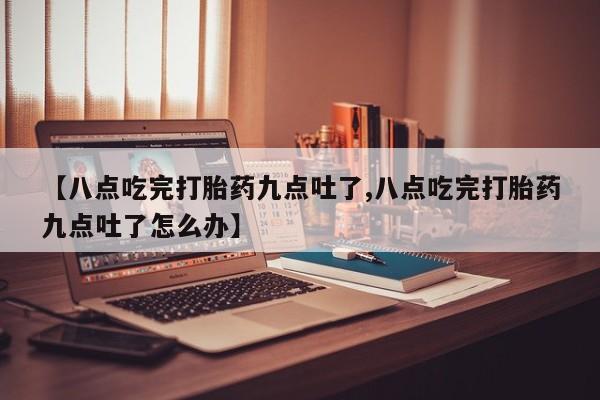 流产药在线付款【八点吃完打胎药九点吐了,八点吃完打胎药九点吐了怎么办】