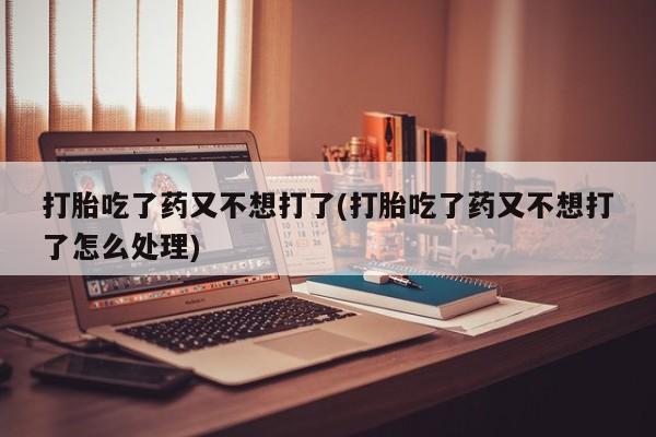 流产药在线付款打胎吃了药又不想打了(打胎吃了药又不想打了怎么处理)