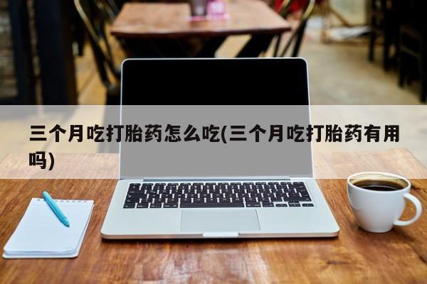 流产药在线付款三个月吃打胎药怎么吃(三个月吃打胎药有用吗)