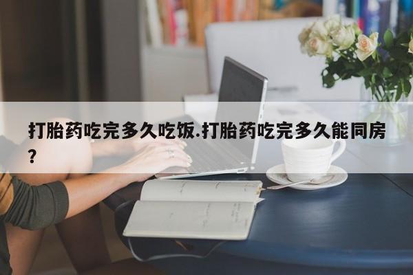 流产药在线付款打胎药吃完多久吃饭.打胎药吃完多久能同房？