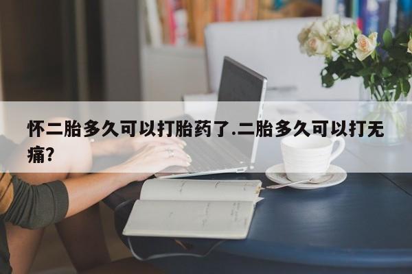 流产药在线付款怀二胎多久可以打胎药了.二胎多久可以打无痛？